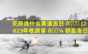 交房选什么黄道吉日 🐎 (2023年收房拿 🌼 钥匙吉日)